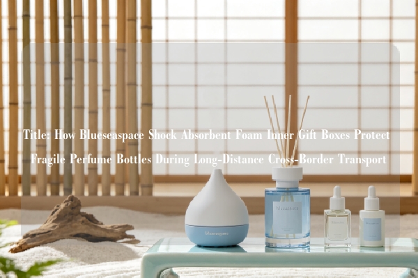 Title: How Blueseaspace Shock Absorbent Foam Inner Gift Boxes Protect Fragile Perfume Bottles During Long-Distance Cross-Border Transport