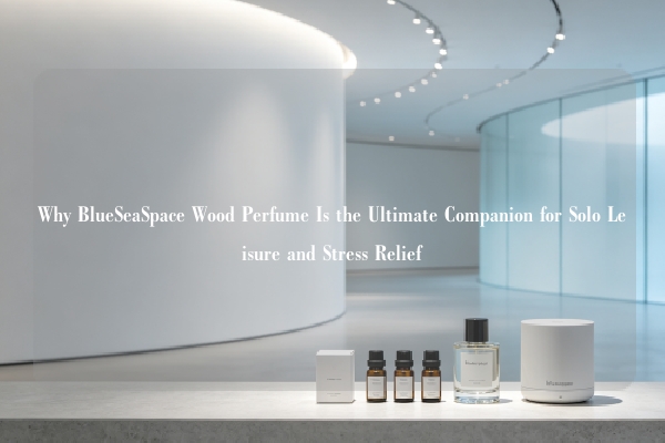 Why BlueSeaSpace Wood Perfume Is the Ultimate Companion for Solo Leisure and Stress Relief