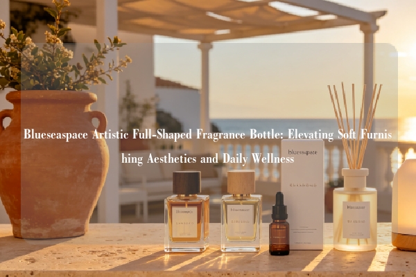 Blueseaspace Artistic Full-Shaped Fragrance Bottle: Elevating Soft Furnishing Aesthetics and Daily Wellness