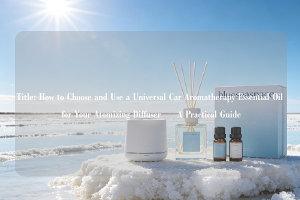 Title: How to Choose and Use a Universal Car Aromatherapy Essential Oil for Your Atomizing Diffuser – A Practical Guide