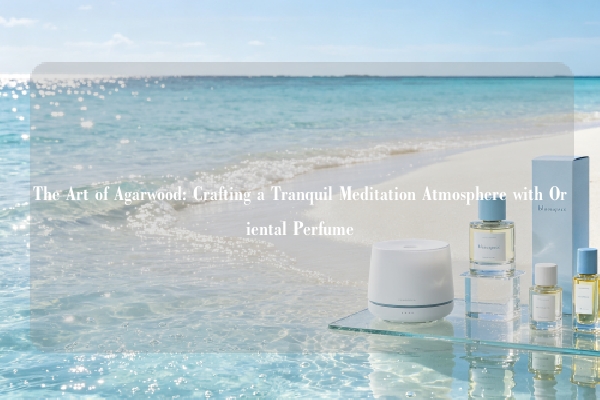 The Art of Agarwood: Crafting a Tranquil Meditation Atmosphere with Oriental Perfume
